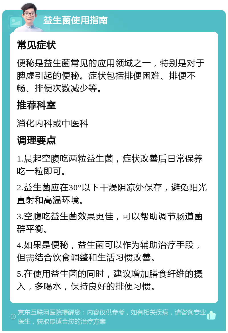 益生菌使用指南 常见症状 便秘是益生菌常见的应用领域之一，特别是对于脾虚引起的便秘。症状包括排便困难、排便不畅、排便次数减少等。 推荐科室 消化内科或中医科 调理要点 1.晨起空腹吃两粒益生菌，症状改善后日常保养吃一粒即可。 2.益生菌应在30°以下干燥阴凉处保存，避免阳光直射和高温环境。 3.空腹吃益生菌效果更佳，可以帮助调节肠道菌群平衡。 4.如果是便秘，益生菌可以作为辅助治疗手段，但需结合饮食调整和生活习惯改善。 5.在使用益生菌的同时，建议增加膳食纤维的摄入，多喝水，保持良好的排便习惯。