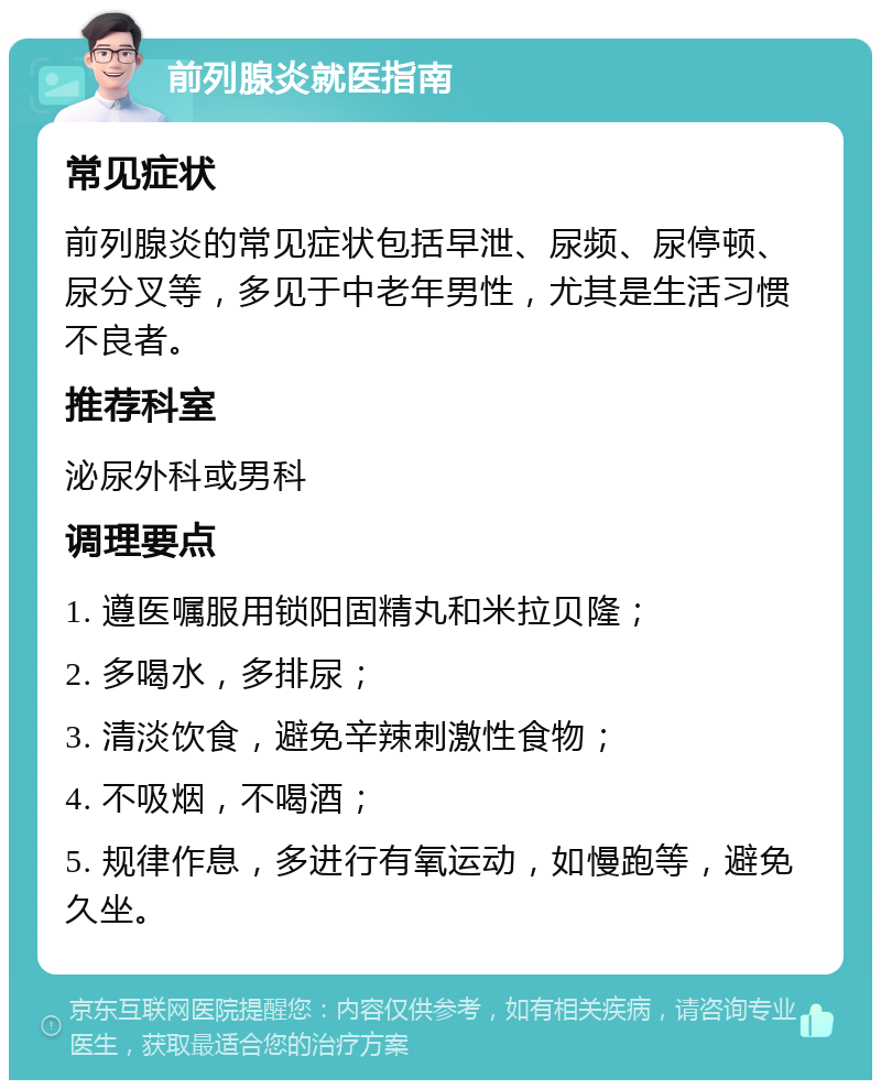 前列腺炎就医指南 常见症状 前列腺炎的常见症状包括早泄、尿频、尿停顿、尿分叉等，多见于中老年男性，尤其是生活习惯不良者。 推荐科室 泌尿外科或男科 调理要点 1. 遵医嘱服用锁阳固精丸和米拉贝隆； 2. 多喝水，多排尿； 3. 清淡饮食，避免辛辣刺激性食物； 4. 不吸烟，不喝酒； 5. 规律作息，多进行有氧运动，如慢跑等，避免久坐。