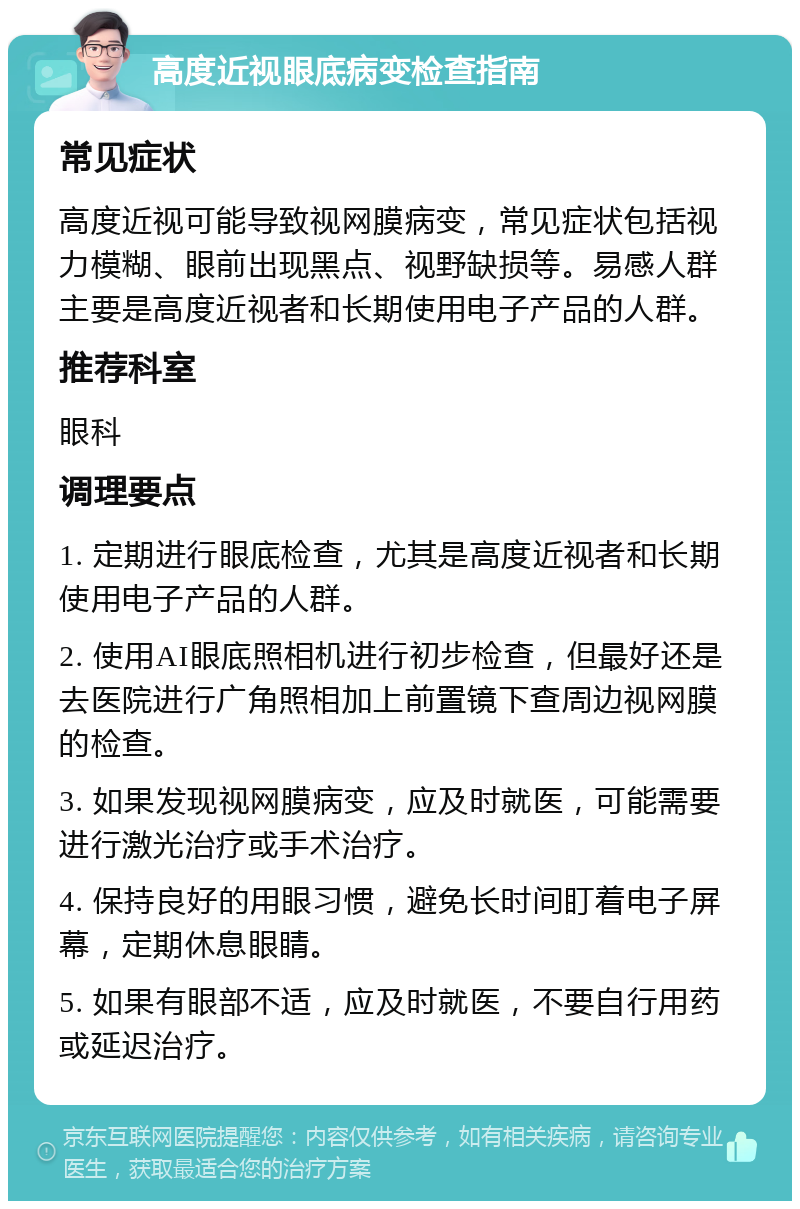 高度近视眼底病变检查指南 常见症状 高度近视可能导致视网膜病变，常见症状包括视力模糊、眼前出现黑点、视野缺损等。易感人群主要是高度近视者和长期使用电子产品的人群。 推荐科室 眼科 调理要点 1. 定期进行眼底检查，尤其是高度近视者和长期使用电子产品的人群。 2. 使用AI眼底照相机进行初步检查，但最好还是去医院进行广角照相加上前置镜下查周边视网膜的检查。 3. 如果发现视网膜病变，应及时就医，可能需要进行激光治疗或手术治疗。 4. 保持良好的用眼习惯，避免长时间盯着电子屏幕，定期休息眼睛。 5. 如果有眼部不适，应及时就医，不要自行用药或延迟治疗。