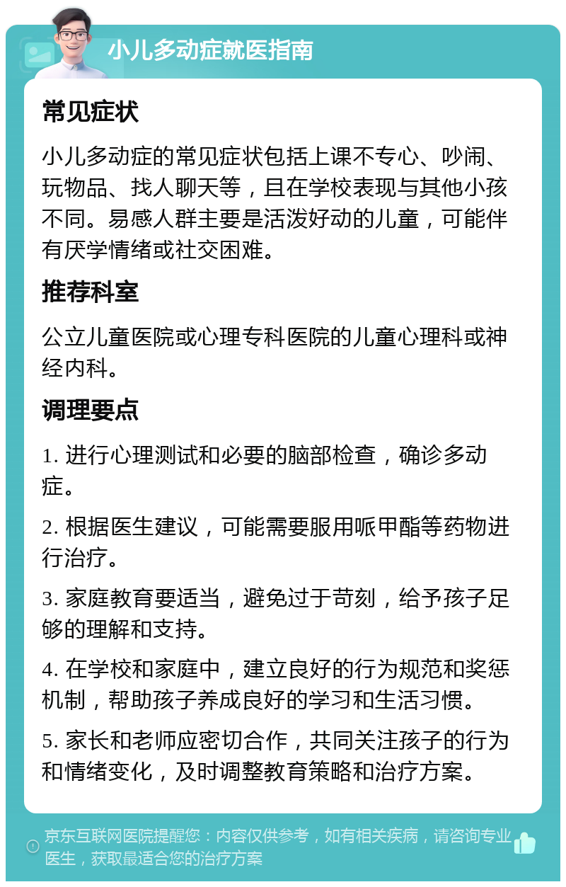 小儿多动症就医指南 常见症状 小儿多动症的常见症状包括上课不专心、吵闹、玩物品、找人聊天等，且在学校表现与其他小孩不同。易感人群主要是活泼好动的儿童，可能伴有厌学情绪或社交困难。 推荐科室 公立儿童医院或心理专科医院的儿童心理科或神经内科。 调理要点 1. 进行心理测试和必要的脑部检查，确诊多动症。 2. 根据医生建议，可能需要服用哌甲酯等药物进行治疗。 3. 家庭教育要适当，避免过于苛刻，给予孩子足够的理解和支持。 4. 在学校和家庭中，建立良好的行为规范和奖惩机制，帮助孩子养成良好的学习和生活习惯。 5. 家长和老师应密切合作，共同关注孩子的行为和情绪变化，及时调整教育策略和治疗方案。