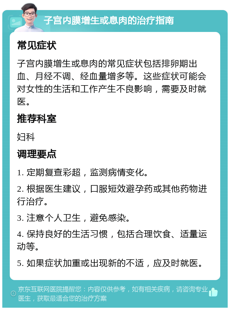 子宫内膜增生或息肉的治疗指南 常见症状 子宫内膜增生或息肉的常见症状包括排卵期出血、月经不调、经血量增多等。这些症状可能会对女性的生活和工作产生不良影响，需要及时就医。 推荐科室 妇科 调理要点 1. 定期复查彩超，监测病情变化。 2. 根据医生建议，口服短效避孕药或其他药物进行治疗。 3. 注意个人卫生，避免感染。 4. 保持良好的生活习惯，包括合理饮食、适量运动等。 5. 如果症状加重或出现新的不适，应及时就医。