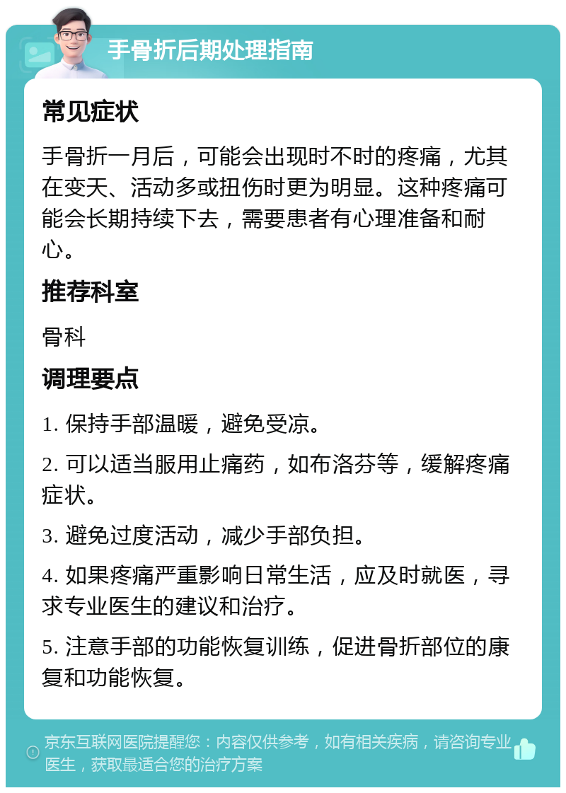 手骨折后期处理指南 常见症状 手骨折一月后，可能会出现时不时的疼痛，尤其在变天、活动多或扭伤时更为明显。这种疼痛可能会长期持续下去，需要患者有心理准备和耐心。 推荐科室 骨科 调理要点 1. 保持手部温暖，避免受凉。 2. 可以适当服用止痛药，如布洛芬等，缓解疼痛症状。 3. 避免过度活动，减少手部负担。 4. 如果疼痛严重影响日常生活，应及时就医，寻求专业医生的建议和治疗。 5. 注意手部的功能恢复训练，促进骨折部位的康复和功能恢复。