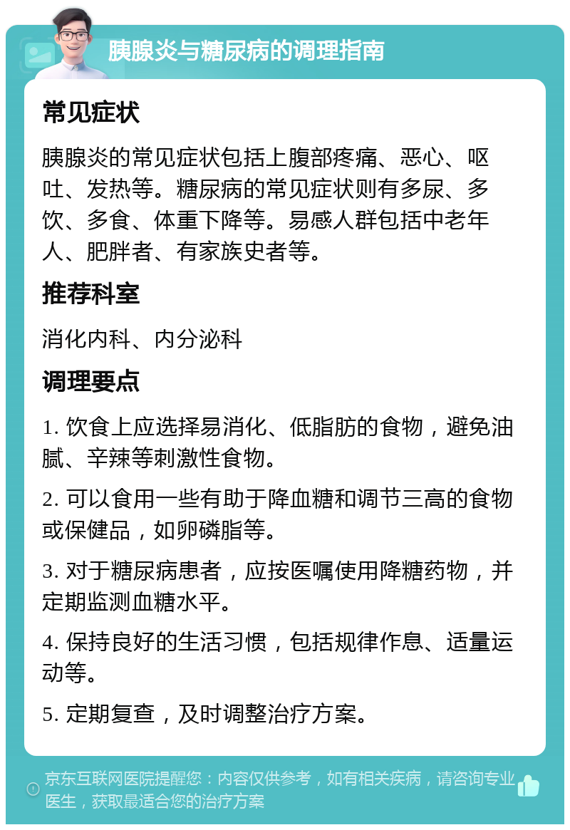 胰腺炎与糖尿病的调理指南 常见症状 胰腺炎的常见症状包括上腹部疼痛、恶心、呕吐、发热等。糖尿病的常见症状则有多尿、多饮、多食、体重下降等。易感人群包括中老年人、肥胖者、有家族史者等。 推荐科室 消化内科、内分泌科 调理要点 1. 饮食上应选择易消化、低脂肪的食物，避免油腻、辛辣等刺激性食物。 2. 可以食用一些有助于降血糖和调节三高的食物或保健品，如卵磷脂等。 3. 对于糖尿病患者，应按医嘱使用降糖药物，并定期监测血糖水平。 4. 保持良好的生活习惯，包括规律作息、适量运动等。 5. 定期复查，及时调整治疗方案。