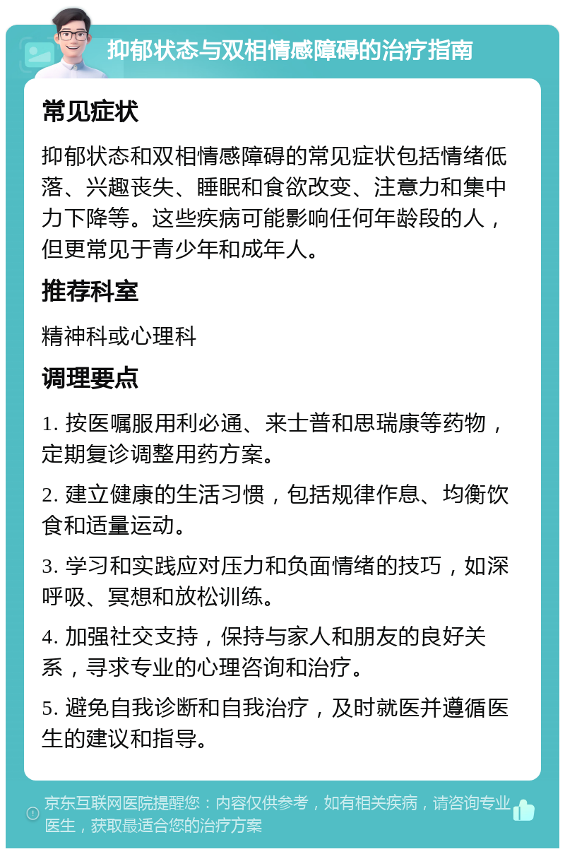 抑郁状态与双相情感障碍的治疗指南 常见症状 抑郁状态和双相情感障碍的常见症状包括情绪低落、兴趣丧失、睡眠和食欲改变、注意力和集中力下降等。这些疾病可能影响任何年龄段的人，但更常见于青少年和成年人。 推荐科室 精神科或心理科 调理要点 1. 按医嘱服用利必通、来士普和思瑞康等药物，定期复诊调整用药方案。 2. 建立健康的生活习惯，包括规律作息、均衡饮食和适量运动。 3. 学习和实践应对压力和负面情绪的技巧，如深呼吸、冥想和放松训练。 4. 加强社交支持，保持与家人和朋友的良好关系，寻求专业的心理咨询和治疗。 5. 避免自我诊断和自我治疗，及时就医并遵循医生的建议和指导。