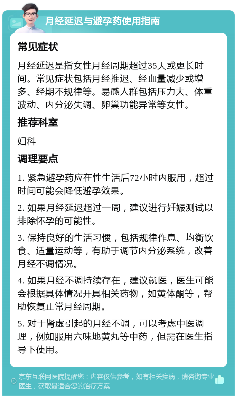 月经延迟与避孕药使用指南 常见症状 月经延迟是指女性月经周期超过35天或更长时间。常见症状包括月经推迟、经血量减少或增多、经期不规律等。易感人群包括压力大、体重波动、内分泌失调、卵巢功能异常等女性。 推荐科室 妇科 调理要点 1. 紧急避孕药应在性生活后72小时内服用，超过时间可能会降低避孕效果。 2. 如果月经延迟超过一周，建议进行妊娠测试以排除怀孕的可能性。 3. 保持良好的生活习惯，包括规律作息、均衡饮食、适量运动等，有助于调节内分泌系统，改善月经不调情况。 4. 如果月经不调持续存在，建议就医，医生可能会根据具体情况开具相关药物，如黄体酮等，帮助恢复正常月经周期。 5. 对于肾虚引起的月经不调，可以考虑中医调理，例如服用六味地黄丸等中药，但需在医生指导下使用。