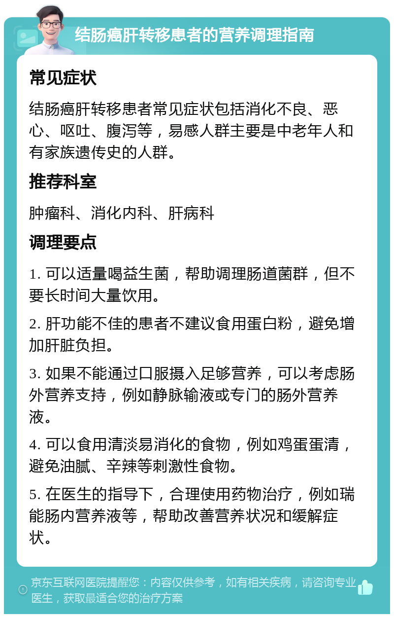 结肠癌肝转移患者的营养调理指南 常见症状 结肠癌肝转移患者常见症状包括消化不良、恶心、呕吐、腹泻等，易感人群主要是中老年人和有家族遗传史的人群。 推荐科室 肿瘤科、消化内科、肝病科 调理要点 1. 可以适量喝益生菌，帮助调理肠道菌群，但不要长时间大量饮用。 2. 肝功能不佳的患者不建议食用蛋白粉，避免增加肝脏负担。 3. 如果不能通过口服摄入足够营养，可以考虑肠外营养支持，例如静脉输液或专门的肠外营养液。 4. 可以食用清淡易消化的食物，例如鸡蛋蛋清，避免油腻、辛辣等刺激性食物。 5. 在医生的指导下，合理使用药物治疗，例如瑞能肠内营养液等，帮助改善营养状况和缓解症状。