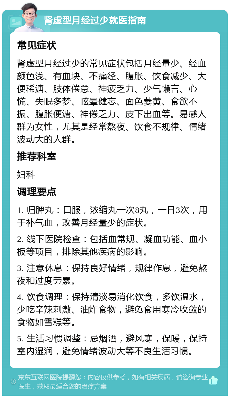 肾虚型月经过少就医指南 常见症状 肾虚型月经过少的常见症状包括月经量少、经血颜色浅、有血块、不痛经、腹胀、饮食减少、大便稀溏、肢体倦怠、神疲乏力、少气懒言、心慌、失眠多梦、眩晕健忘、面色萎黄、食欲不振、腹胀便溏、神倦乏力、皮下出血等。易感人群为女性，尤其是经常熬夜、饮食不规律、情绪波动大的人群。 推荐科室 妇科 调理要点 1. 归脾丸：口服，浓缩丸一次8丸，一日3次，用于补气血，改善月经量少的症状。 2. 线下医院检查：包括血常规、凝血功能、血小板等项目，排除其他疾病的影响。 3. 注意休息：保持良好情绪，规律作息，避免熬夜和过度劳累。 4. 饮食调理：保持清淡易消化饮食，多饮温水，少吃辛辣刺激、油炸食物，避免食用寒冷收敛的食物如雪糕等。 5. 生活习惯调整：忌烟酒，避风寒，保暖，保持室内湿润，避免情绪波动大等不良生活习惯。