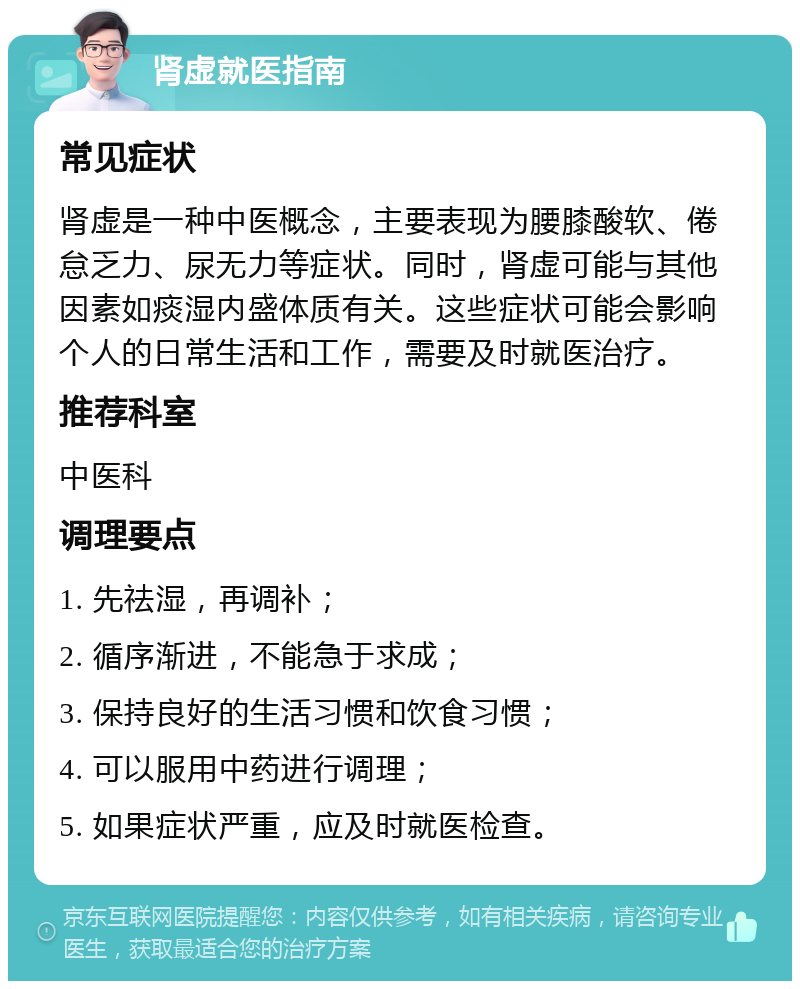 肾虚就医指南 常见症状 肾虚是一种中医概念，主要表现为腰膝酸软、倦怠乏力、尿无力等症状。同时，肾虚可能与其他因素如痰湿内盛体质有关。这些症状可能会影响个人的日常生活和工作，需要及时就医治疗。 推荐科室 中医科 调理要点 1. 先祛湿，再调补； 2. 循序渐进，不能急于求成； 3. 保持良好的生活习惯和饮食习惯； 4. 可以服用中药进行调理； 5. 如果症状严重，应及时就医检查。