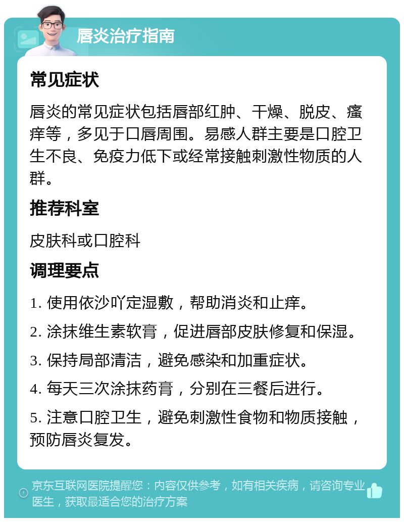 唇炎治疗指南 常见症状 唇炎的常见症状包括唇部红肿、干燥、脱皮、瘙痒等，多见于口唇周围。易感人群主要是口腔卫生不良、免疫力低下或经常接触刺激性物质的人群。 推荐科室 皮肤科或口腔科 调理要点 1. 使用依沙吖定湿敷，帮助消炎和止痒。 2. 涂抹维生素软膏，促进唇部皮肤修复和保湿。 3. 保持局部清洁，避免感染和加重症状。 4. 每天三次涂抹药膏，分别在三餐后进行。 5. 注意口腔卫生，避免刺激性食物和物质接触，预防唇炎复发。