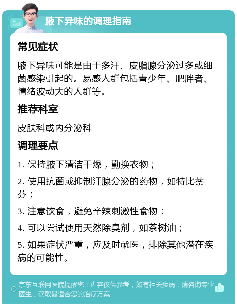 腋下异味的调理指南 常见症状 腋下异味可能是由于多汗、皮脂腺分泌过多或细菌感染引起的。易感人群包括青少年、肥胖者、情绪波动大的人群等。 推荐科室 皮肤科或内分泌科 调理要点 1. 保持腋下清洁干燥，勤换衣物； 2. 使用抗菌或抑制汗腺分泌的药物，如特比萘芬； 3. 注意饮食，避免辛辣刺激性食物； 4. 可以尝试使用天然除臭剂，如茶树油； 5. 如果症状严重，应及时就医，排除其他潜在疾病的可能性。