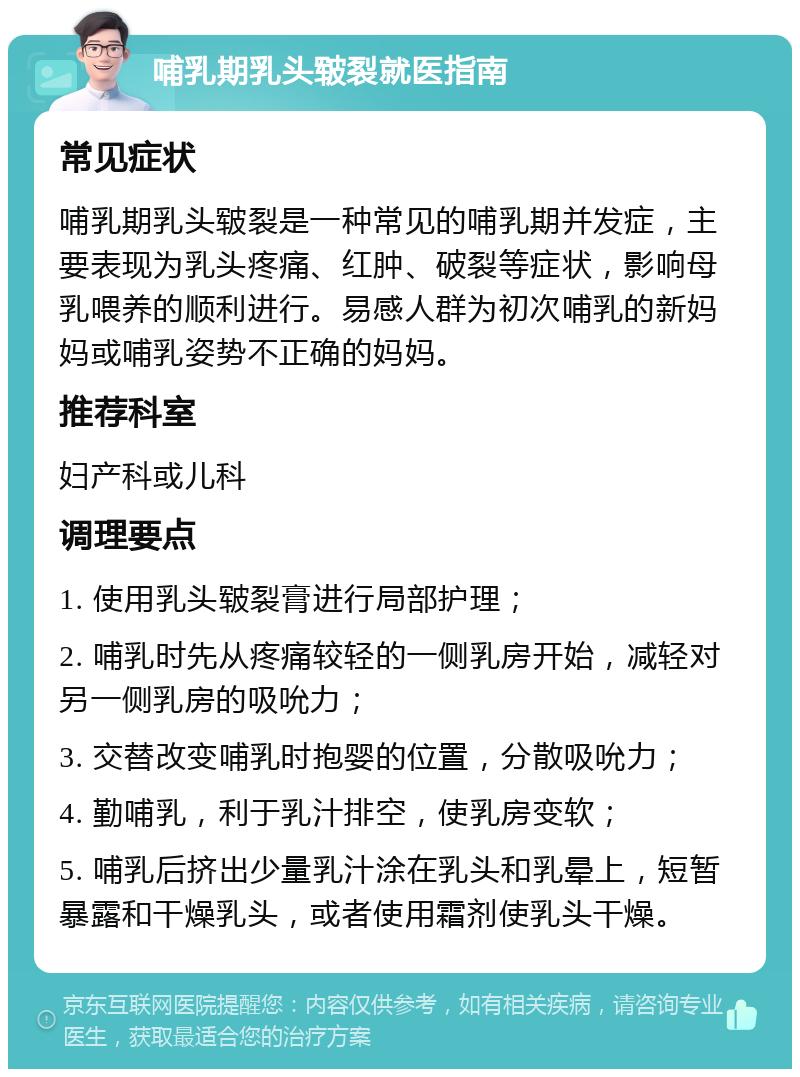 哺乳期乳头皲裂就医指南 常见症状 哺乳期乳头皲裂是一种常见的哺乳期并发症，主要表现为乳头疼痛、红肿、破裂等症状，影响母乳喂养的顺利进行。易感人群为初次哺乳的新妈妈或哺乳姿势不正确的妈妈。 推荐科室 妇产科或儿科 调理要点 1. 使用乳头皲裂膏进行局部护理； 2. 哺乳时先从疼痛较轻的一侧乳房开始，减轻对另一侧乳房的吸吮力； 3. 交替改变哺乳时抱婴的位置，分散吸吮力； 4. 勤哺乳，利于乳汁排空，使乳房变软； 5. 哺乳后挤出少量乳汁涂在乳头和乳晕上，短暂暴露和干燥乳头，或者使用霜剂使乳头干燥。