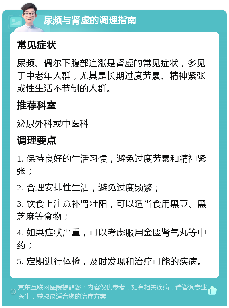 尿频与肾虚的调理指南 常见症状 尿频、偶尔下腹部追涨是肾虚的常见症状，多见于中老年人群，尤其是长期过度劳累、精神紧张或性生活不节制的人群。 推荐科室 泌尿外科或中医科 调理要点 1. 保持良好的生活习惯，避免过度劳累和精神紧张； 2. 合理安排性生活，避免过度频繁； 3. 饮食上注意补肾壮阳，可以适当食用黑豆、黑芝麻等食物； 4. 如果症状严重，可以考虑服用金匮肾气丸等中药； 5. 定期进行体检，及时发现和治疗可能的疾病。