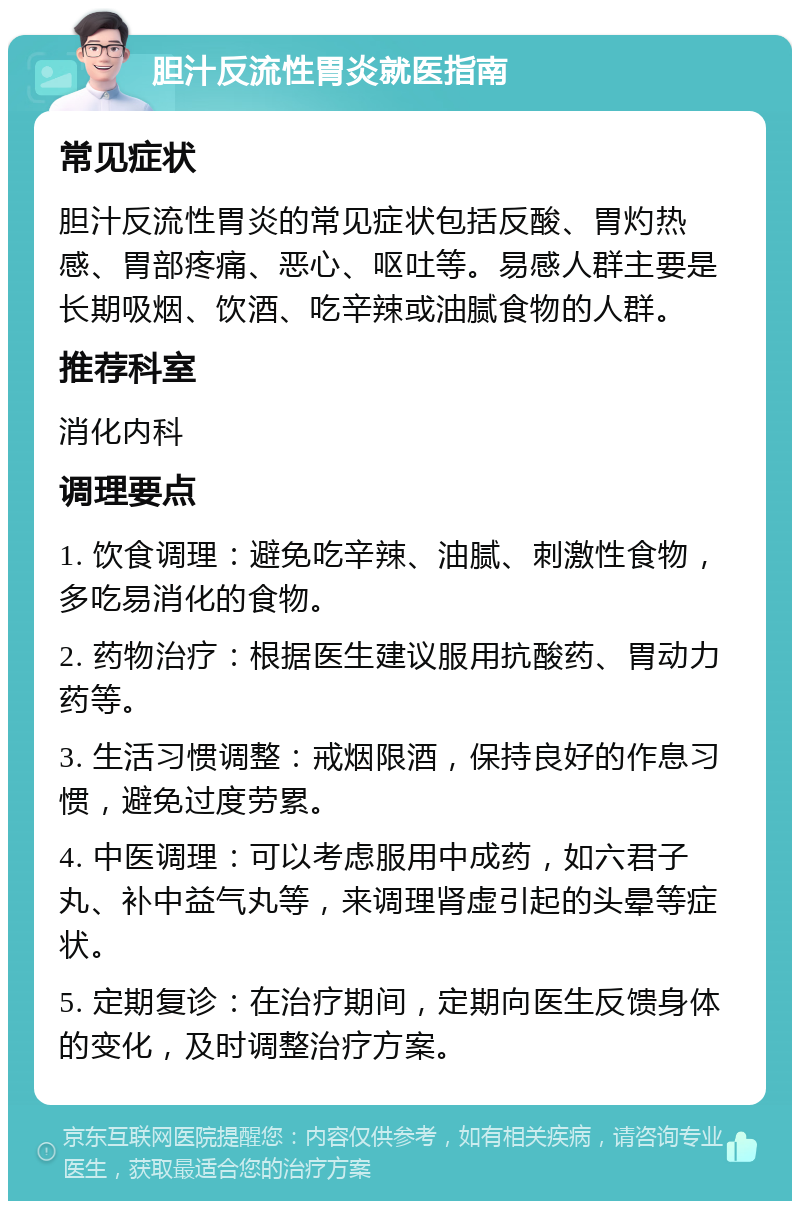 胆汁反流性胃炎就医指南 常见症状 胆汁反流性胃炎的常见症状包括反酸、胃灼热感、胃部疼痛、恶心、呕吐等。易感人群主要是长期吸烟、饮酒、吃辛辣或油腻食物的人群。 推荐科室 消化内科 调理要点 1. 饮食调理：避免吃辛辣、油腻、刺激性食物，多吃易消化的食物。 2. 药物治疗：根据医生建议服用抗酸药、胃动力药等。 3. 生活习惯调整：戒烟限酒，保持良好的作息习惯，避免过度劳累。 4. 中医调理：可以考虑服用中成药，如六君子丸、补中益气丸等，来调理肾虚引起的头晕等症状。 5. 定期复诊：在治疗期间，定期向医生反馈身体的变化，及时调整治疗方案。