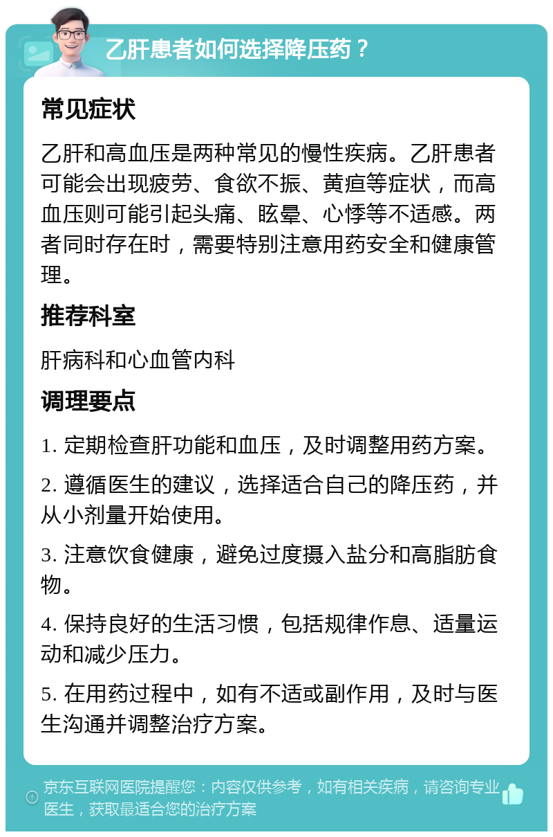 乙肝患者如何选择降压药？ 常见症状 乙肝和高血压是两种常见的慢性疾病。乙肝患者可能会出现疲劳、食欲不振、黄疸等症状，而高血压则可能引起头痛、眩晕、心悸等不适感。两者同时存在时，需要特别注意用药安全和健康管理。 推荐科室 肝病科和心血管内科 调理要点 1. 定期检查肝功能和血压，及时调整用药方案。 2. 遵循医生的建议，选择适合自己的降压药，并从小剂量开始使用。 3. 注意饮食健康，避免过度摄入盐分和高脂肪食物。 4. 保持良好的生活习惯，包括规律作息、适量运动和减少压力。 5. 在用药过程中，如有不适或副作用，及时与医生沟通并调整治疗方案。