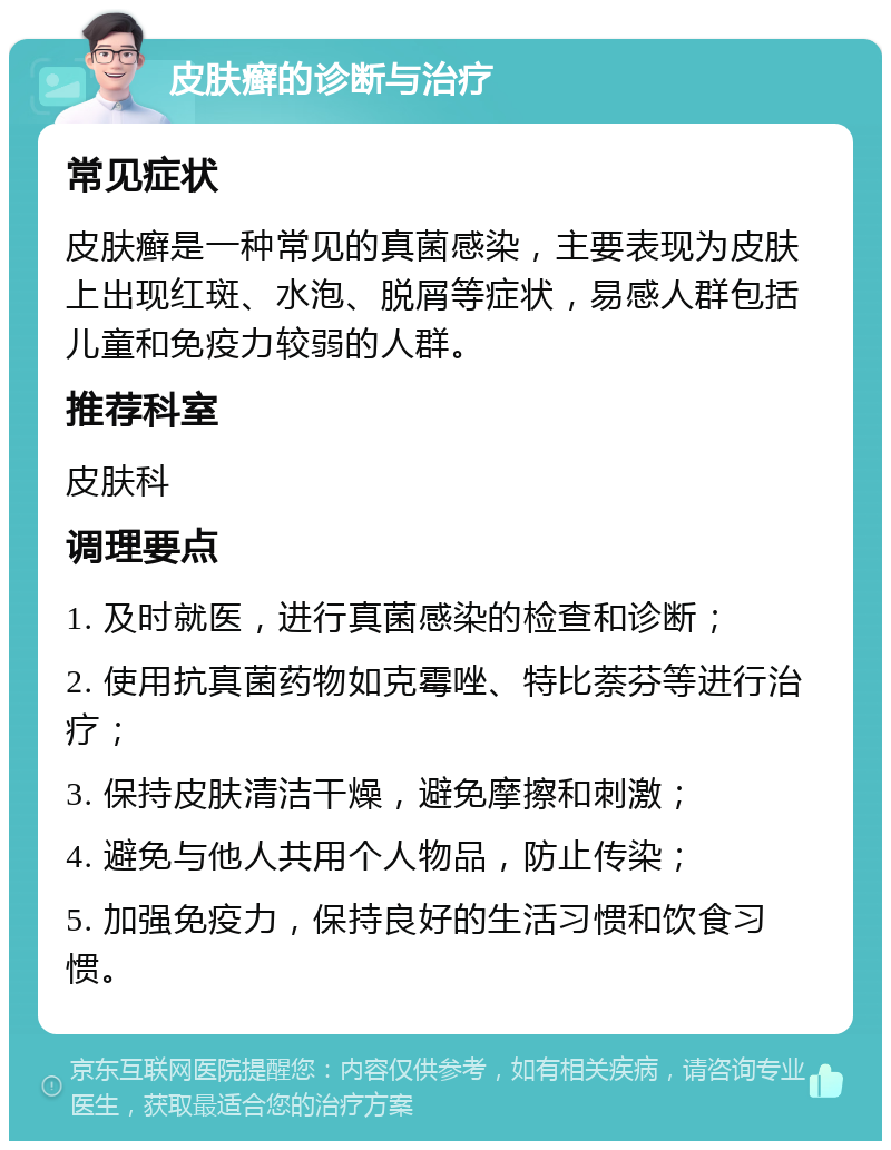 皮肤癣的诊断与治疗 常见症状 皮肤癣是一种常见的真菌感染，主要表现为皮肤上出现红斑、水泡、脱屑等症状，易感人群包括儿童和免疫力较弱的人群。 推荐科室 皮肤科 调理要点 1. 及时就医，进行真菌感染的检查和诊断； 2. 使用抗真菌药物如克霉唑、特比萘芬等进行治疗； 3. 保持皮肤清洁干燥，避免摩擦和刺激； 4. 避免与他人共用个人物品，防止传染； 5. 加强免疫力，保持良好的生活习惯和饮食习惯。