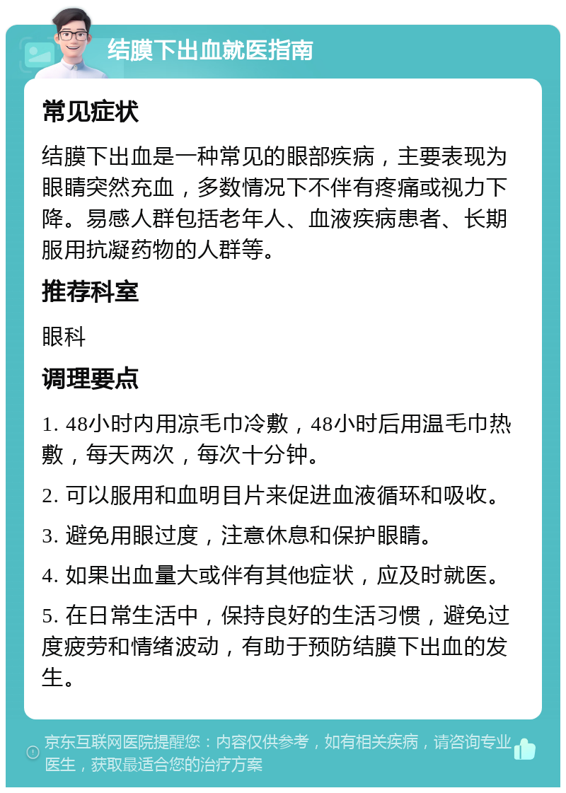 结膜下出血就医指南 常见症状 结膜下出血是一种常见的眼部疾病，主要表现为眼睛突然充血，多数情况下不伴有疼痛或视力下降。易感人群包括老年人、血液疾病患者、长期服用抗凝药物的人群等。 推荐科室 眼科 调理要点 1. 48小时内用凉毛巾冷敷，48小时后用温毛巾热敷，每天两次，每次十分钟。 2. 可以服用和血明目片来促进血液循环和吸收。 3. 避免用眼过度，注意休息和保护眼睛。 4. 如果出血量大或伴有其他症状，应及时就医。 5. 在日常生活中，保持良好的生活习惯，避免过度疲劳和情绪波动，有助于预防结膜下出血的发生。