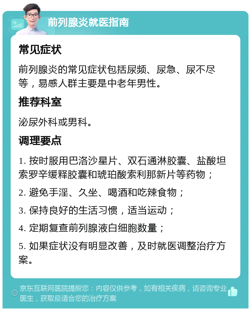 前列腺炎就医指南 常见症状 前列腺炎的常见症状包括尿频、尿急、尿不尽等，易感人群主要是中老年男性。 推荐科室 泌尿外科或男科。 调理要点 1. 按时服用巴洛沙星片、双石通淋胶囊、盐酸坦索罗辛缓释胶囊和琥珀酸索利那新片等药物； 2. 避免手淫、久坐、喝酒和吃辣食物； 3. 保持良好的生活习惯，适当运动； 4. 定期复查前列腺液白细胞数量； 5. 如果症状没有明显改善，及时就医调整治疗方案。