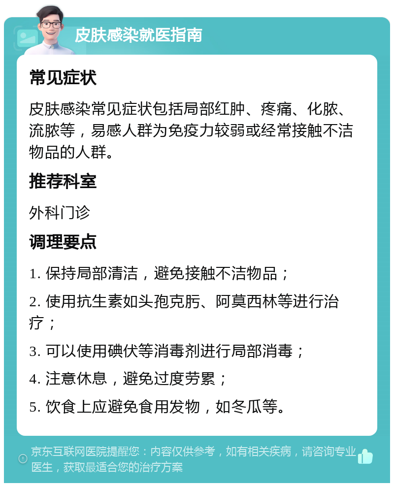 皮肤感染就医指南 常见症状 皮肤感染常见症状包括局部红肿、疼痛、化脓、流脓等，易感人群为免疫力较弱或经常接触不洁物品的人群。 推荐科室 外科门诊 调理要点 1. 保持局部清洁，避免接触不洁物品； 2. 使用抗生素如头孢克肟、阿莫西林等进行治疗； 3. 可以使用碘伏等消毒剂进行局部消毒； 4. 注意休息，避免过度劳累； 5. 饮食上应避免食用发物，如冬瓜等。