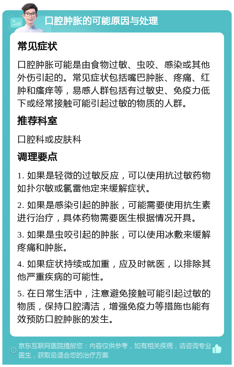 口腔肿胀的可能原因与处理 常见症状 口腔肿胀可能是由食物过敏、虫咬、感染或其他外伤引起的。常见症状包括嘴巴肿胀、疼痛、红肿和瘙痒等，易感人群包括有过敏史、免疫力低下或经常接触可能引起过敏的物质的人群。 推荐科室 口腔科或皮肤科 调理要点 1. 如果是轻微的过敏反应，可以使用抗过敏药物如扑尔敏或氯雷他定来缓解症状。 2. 如果是感染引起的肿胀，可能需要使用抗生素进行治疗，具体药物需要医生根据情况开具。 3. 如果是虫咬引起的肿胀，可以使用冰敷来缓解疼痛和肿胀。 4. 如果症状持续或加重，应及时就医，以排除其他严重疾病的可能性。 5. 在日常生活中，注意避免接触可能引起过敏的物质，保持口腔清洁，增强免疫力等措施也能有效预防口腔肿胀的发生。