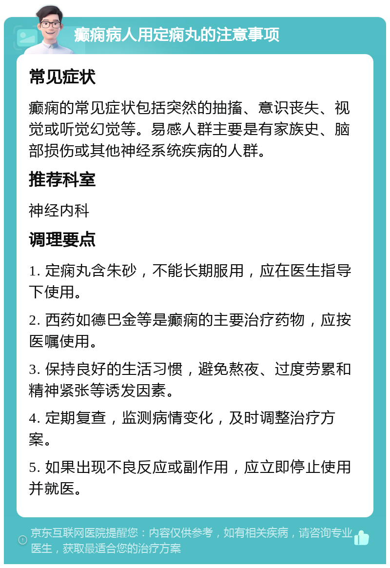 癫痫病人用定痫丸的注意事项 常见症状 癫痫的常见症状包括突然的抽搐、意识丧失、视觉或听觉幻觉等。易感人群主要是有家族史、脑部损伤或其他神经系统疾病的人群。 推荐科室 神经内科 调理要点 1. 定痫丸含朱砂，不能长期服用，应在医生指导下使用。 2. 西药如德巴金等是癫痫的主要治疗药物，应按医嘱使用。 3. 保持良好的生活习惯，避免熬夜、过度劳累和精神紧张等诱发因素。 4. 定期复查，监测病情变化，及时调整治疗方案。 5. 如果出现不良反应或副作用，应立即停止使用并就医。