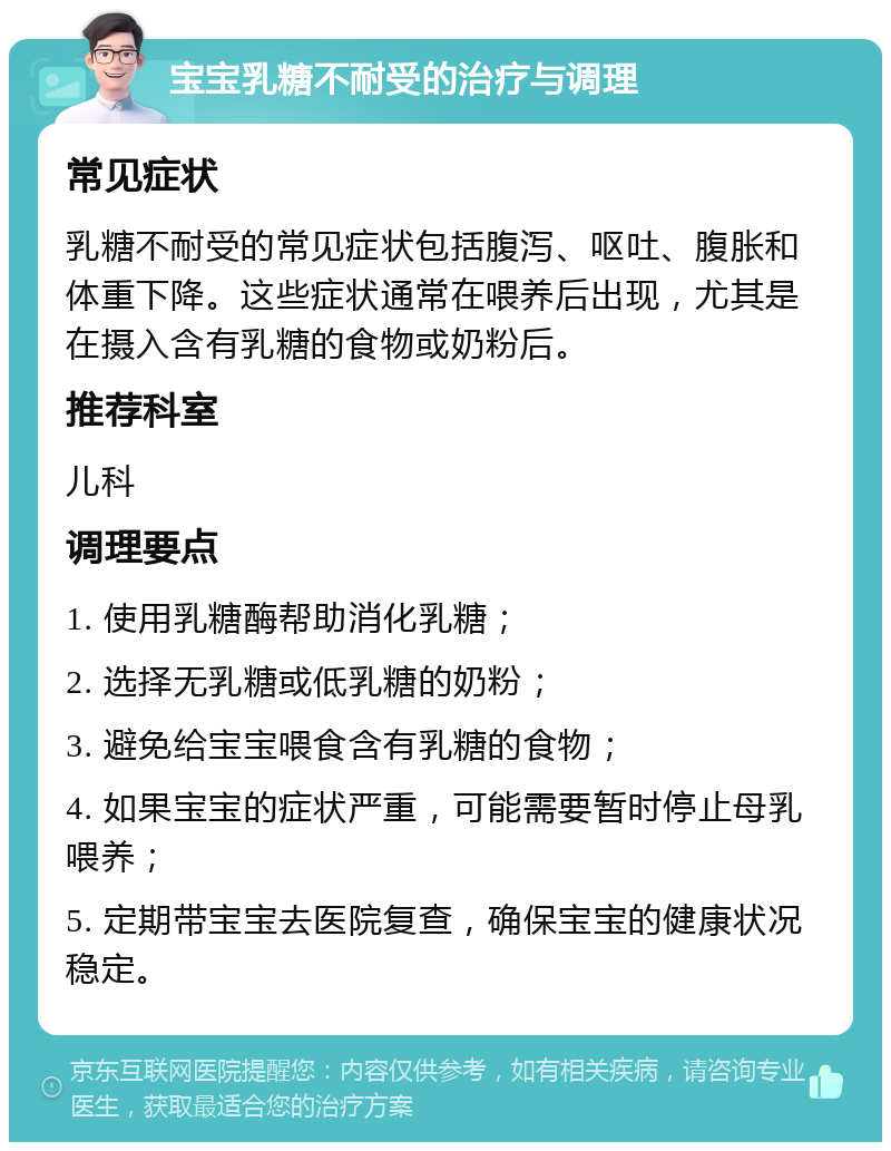 宝宝乳糖不耐受的治疗与调理 常见症状 乳糖不耐受的常见症状包括腹泻、呕吐、腹胀和体重下降。这些症状通常在喂养后出现，尤其是在摄入含有乳糖的食物或奶粉后。 推荐科室 儿科 调理要点 1. 使用乳糖酶帮助消化乳糖； 2. 选择无乳糖或低乳糖的奶粉； 3. 避免给宝宝喂食含有乳糖的食物； 4. 如果宝宝的症状严重，可能需要暂时停止母乳喂养； 5. 定期带宝宝去医院复查，确保宝宝的健康状况稳定。