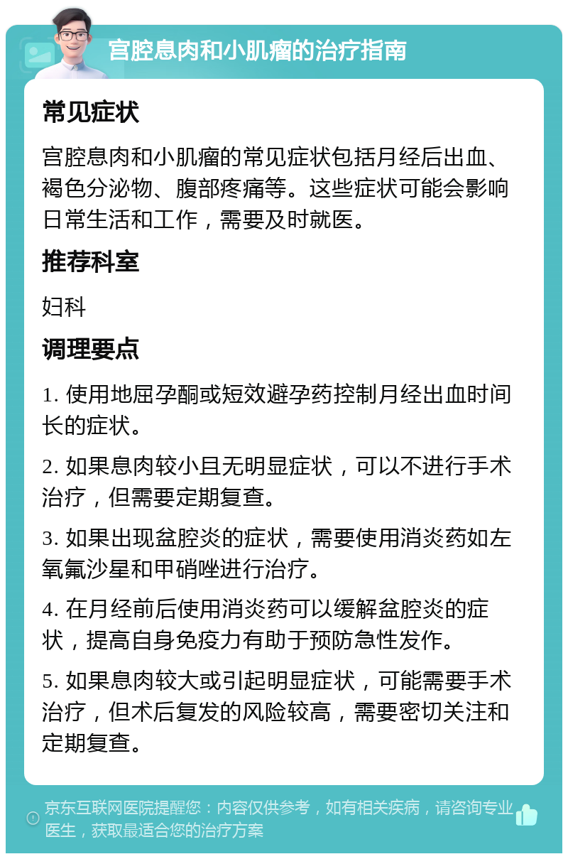 宫腔息肉和小肌瘤的治疗指南 常见症状 宫腔息肉和小肌瘤的常见症状包括月经后出血、褐色分泌物、腹部疼痛等。这些症状可能会影响日常生活和工作，需要及时就医。 推荐科室 妇科 调理要点 1. 使用地屈孕酮或短效避孕药控制月经出血时间长的症状。 2. 如果息肉较小且无明显症状，可以不进行手术治疗，但需要定期复查。 3. 如果出现盆腔炎的症状，需要使用消炎药如左氧氟沙星和甲硝唑进行治疗。 4. 在月经前后使用消炎药可以缓解盆腔炎的症状，提高自身免疫力有助于预防急性发作。 5. 如果息肉较大或引起明显症状，可能需要手术治疗，但术后复发的风险较高，需要密切关注和定期复查。