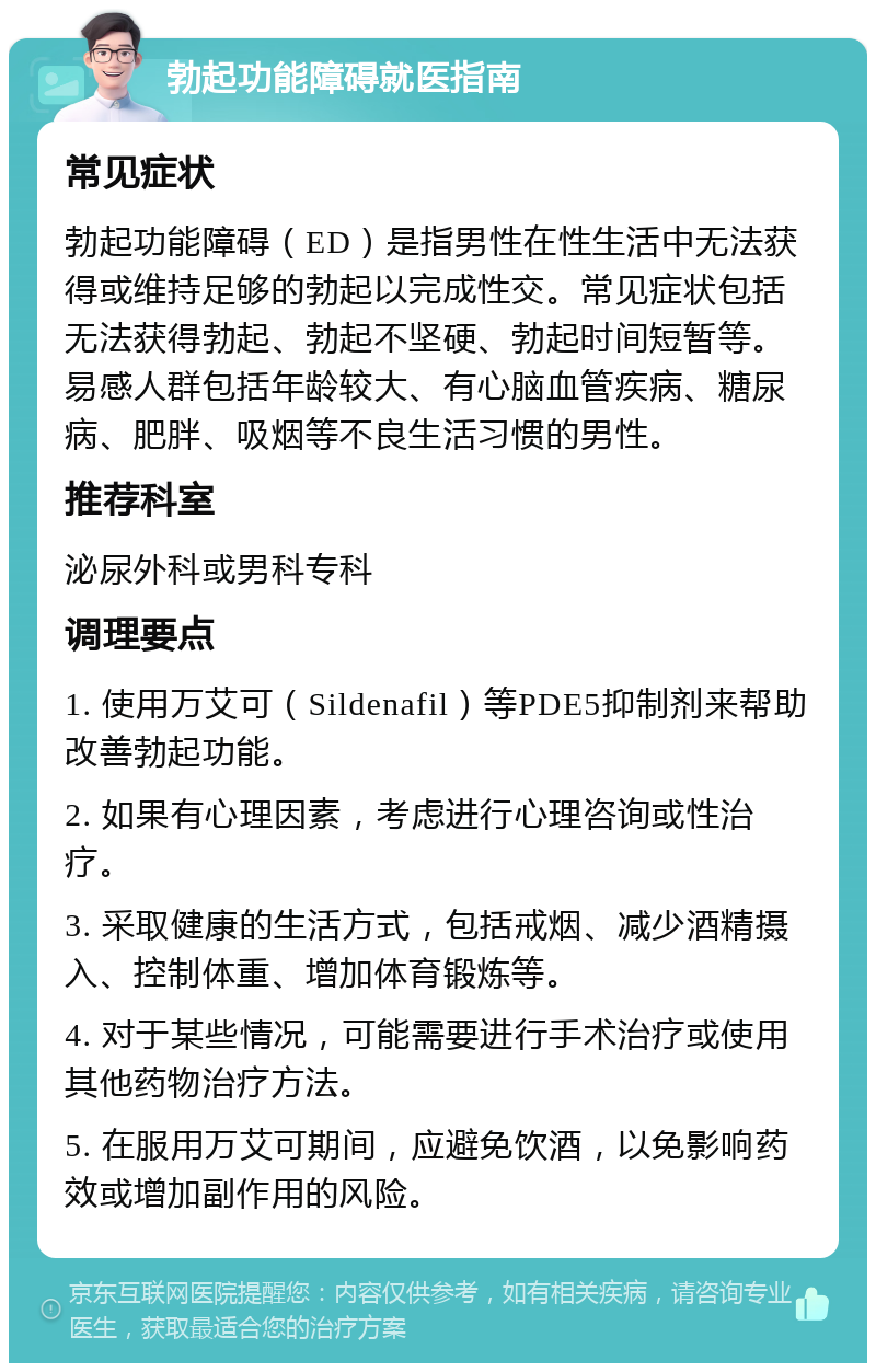 勃起功能障碍就医指南 常见症状 勃起功能障碍（ED）是指男性在性生活中无法获得或维持足够的勃起以完成性交。常见症状包括无法获得勃起、勃起不坚硬、勃起时间短暂等。易感人群包括年龄较大、有心脑血管疾病、糖尿病、肥胖、吸烟等不良生活习惯的男性。 推荐科室 泌尿外科或男科专科 调理要点 1. 使用万艾可（Sildenafil）等PDE5抑制剂来帮助改善勃起功能。 2. 如果有心理因素，考虑进行心理咨询或性治疗。 3. 采取健康的生活方式，包括戒烟、减少酒精摄入、控制体重、增加体育锻炼等。 4. 对于某些情况，可能需要进行手术治疗或使用其他药物治疗方法。 5. 在服用万艾可期间，应避免饮酒，以免影响药效或增加副作用的风险。