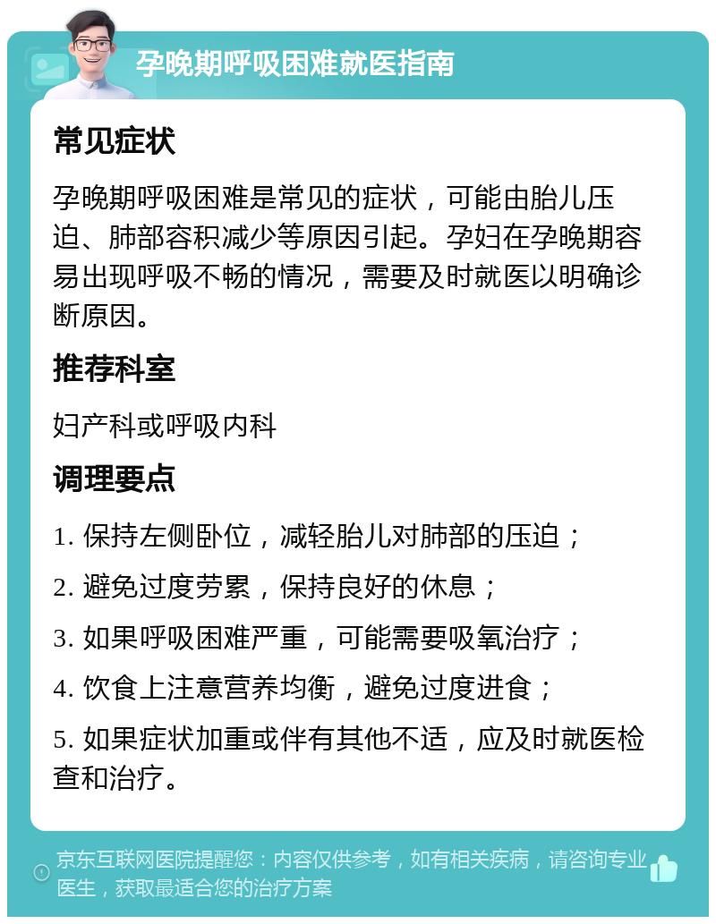 孕晚期呼吸困难就医指南 常见症状 孕晚期呼吸困难是常见的症状，可能由胎儿压迫、肺部容积减少等原因引起。孕妇在孕晚期容易出现呼吸不畅的情况，需要及时就医以明确诊断原因。 推荐科室 妇产科或呼吸内科 调理要点 1. 保持左侧卧位，减轻胎儿对肺部的压迫； 2. 避免过度劳累，保持良好的休息； 3. 如果呼吸困难严重，可能需要吸氧治疗； 4. 饮食上注意营养均衡，避免过度进食； 5. 如果症状加重或伴有其他不适，应及时就医检查和治疗。