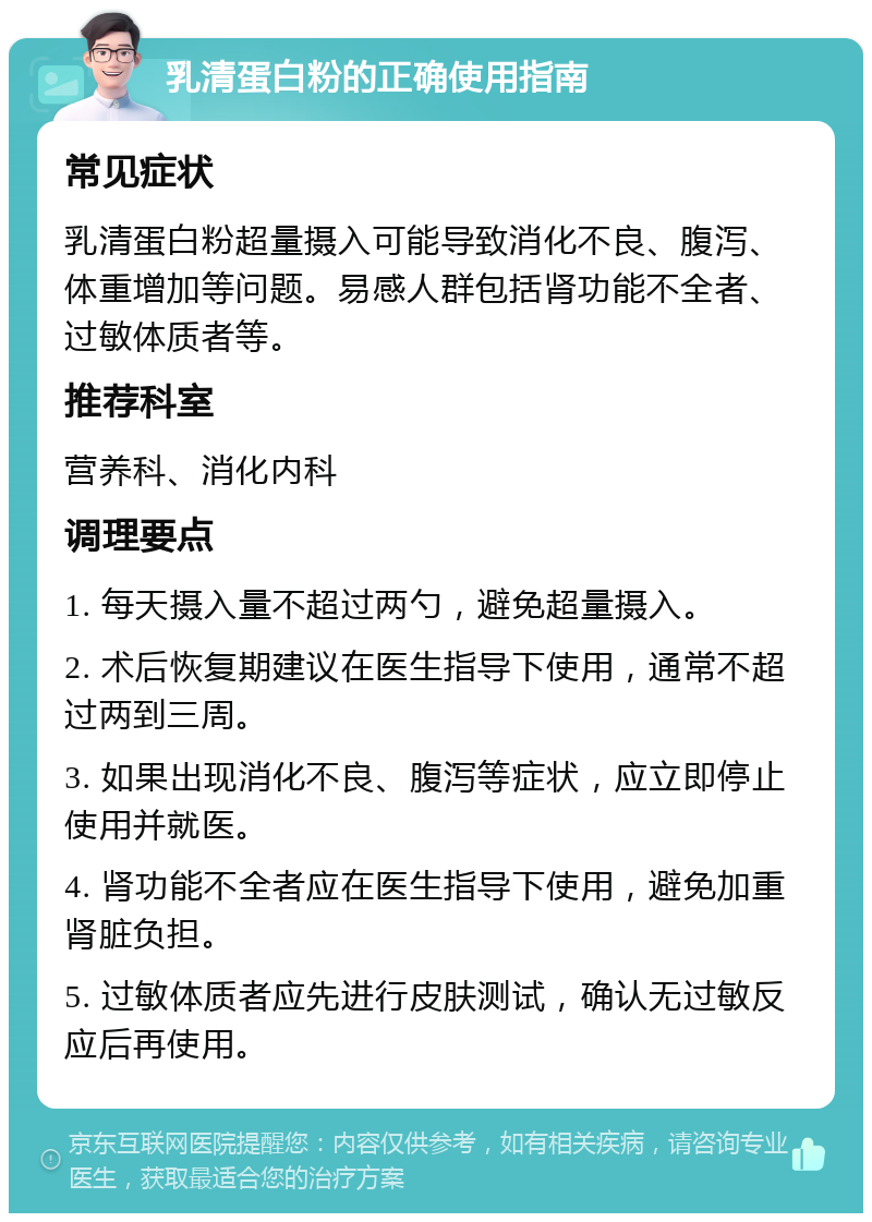 乳清蛋白粉的正确使用指南 常见症状 乳清蛋白粉超量摄入可能导致消化不良、腹泻、体重增加等问题。易感人群包括肾功能不全者、过敏体质者等。 推荐科室 营养科、消化内科 调理要点 1. 每天摄入量不超过两勺，避免超量摄入。 2. 术后恢复期建议在医生指导下使用，通常不超过两到三周。 3. 如果出现消化不良、腹泻等症状，应立即停止使用并就医。 4. 肾功能不全者应在医生指导下使用，避免加重肾脏负担。 5. 过敏体质者应先进行皮肤测试，确认无过敏反应后再使用。