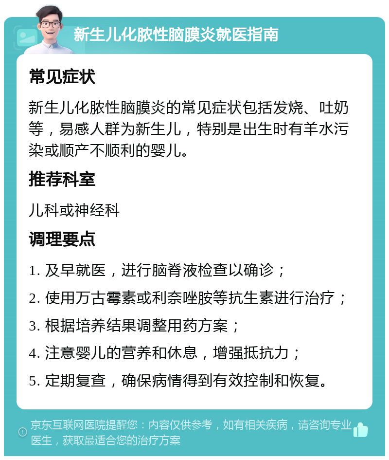 新生儿化脓性脑膜炎就医指南 常见症状 新生儿化脓性脑膜炎的常见症状包括发烧、吐奶等，易感人群为新生儿，特别是出生时有羊水污染或顺产不顺利的婴儿。 推荐科室 儿科或神经科 调理要点 1. 及早就医，进行脑脊液检查以确诊； 2. 使用万古霉素或利奈唑胺等抗生素进行治疗； 3. 根据培养结果调整用药方案； 4. 注意婴儿的营养和休息，增强抵抗力； 5. 定期复查，确保病情得到有效控制和恢复。