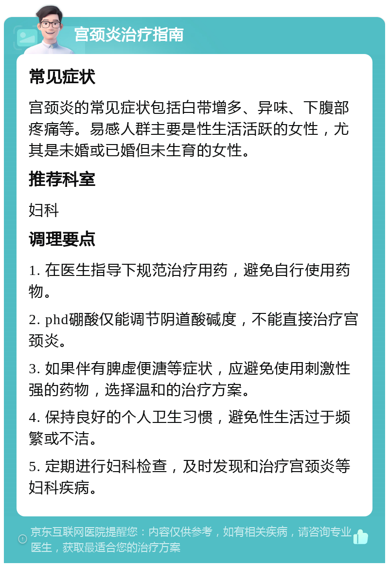 宫颈炎治疗指南 常见症状 宫颈炎的常见症状包括白带增多、异味、下腹部疼痛等。易感人群主要是性生活活跃的女性，尤其是未婚或已婚但未生育的女性。 推荐科室 妇科 调理要点 1. 在医生指导下规范治疗用药，避免自行使用药物。 2. phd硼酸仅能调节阴道酸碱度，不能直接治疗宫颈炎。 3. 如果伴有脾虚便溏等症状，应避免使用刺激性强的药物，选择温和的治疗方案。 4. 保持良好的个人卫生习惯，避免性生活过于频繁或不洁。 5. 定期进行妇科检查，及时发现和治疗宫颈炎等妇科疾病。