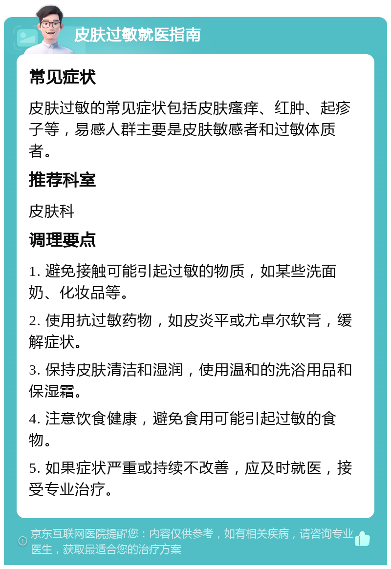 皮肤过敏就医指南 常见症状 皮肤过敏的常见症状包括皮肤瘙痒、红肿、起疹子等，易感人群主要是皮肤敏感者和过敏体质者。 推荐科室 皮肤科 调理要点 1. 避免接触可能引起过敏的物质，如某些洗面奶、化妆品等。 2. 使用抗过敏药物，如皮炎平或尤卓尔软膏，缓解症状。 3. 保持皮肤清洁和湿润，使用温和的洗浴用品和保湿霜。 4. 注意饮食健康，避免食用可能引起过敏的食物。 5. 如果症状严重或持续不改善，应及时就医，接受专业治疗。