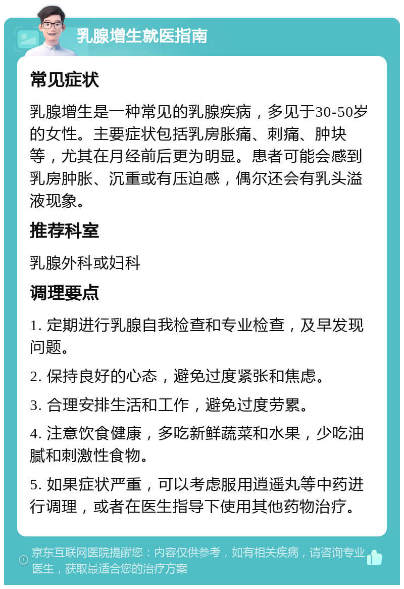 乳腺增生就医指南 常见症状 乳腺增生是一种常见的乳腺疾病，多见于30-50岁的女性。主要症状包括乳房胀痛、刺痛、肿块等，尤其在月经前后更为明显。患者可能会感到乳房肿胀、沉重或有压迫感，偶尔还会有乳头溢液现象。 推荐科室 乳腺外科或妇科 调理要点 1. 定期进行乳腺自我检查和专业检查，及早发现问题。 2. 保持良好的心态，避免过度紧张和焦虑。 3. 合理安排生活和工作，避免过度劳累。 4. 注意饮食健康，多吃新鲜蔬菜和水果，少吃油腻和刺激性食物。 5. 如果症状严重，可以考虑服用逍遥丸等中药进行调理，或者在医生指导下使用其他药物治疗。