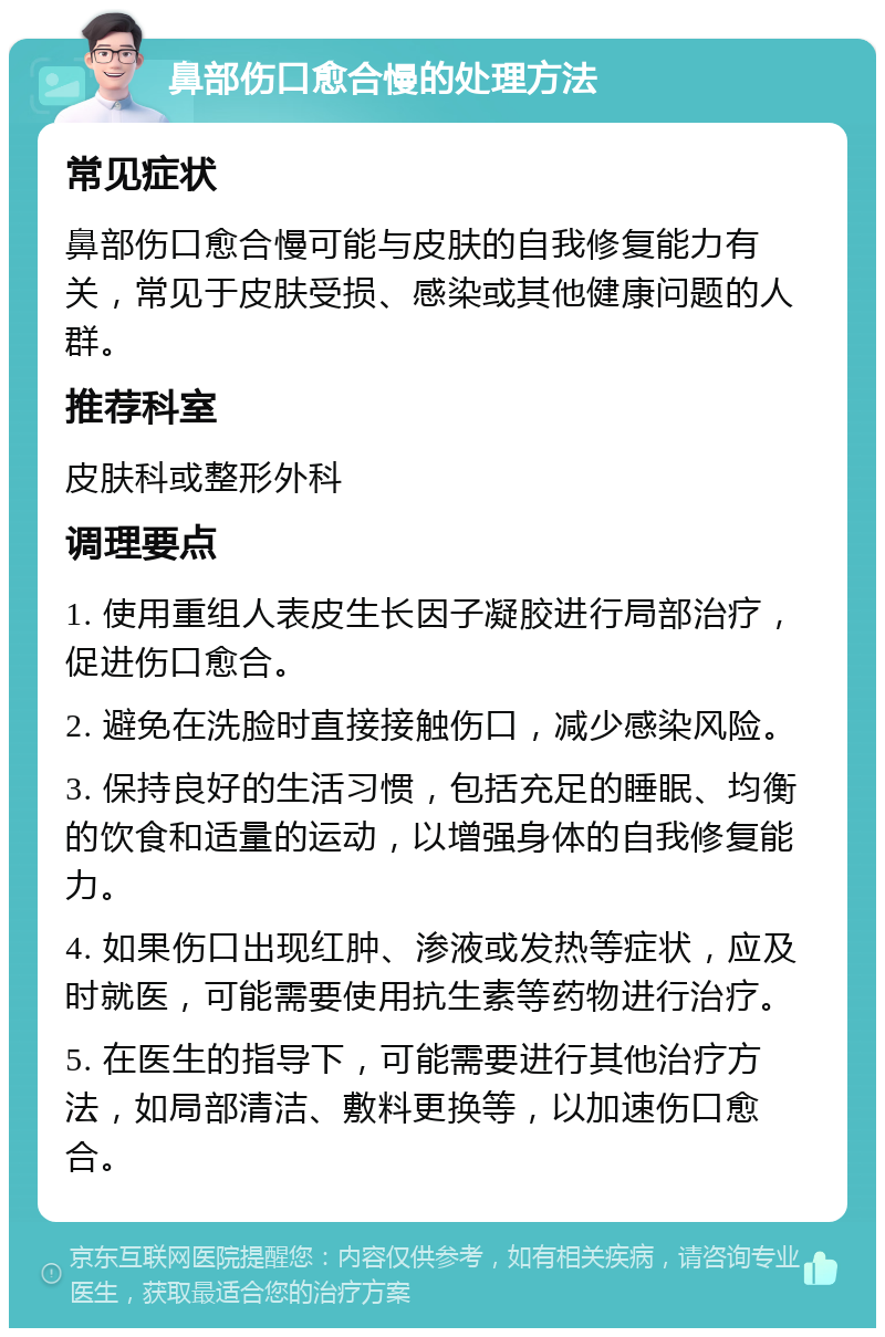 鼻部伤口愈合慢的处理方法 常见症状 鼻部伤口愈合慢可能与皮肤的自我修复能力有关，常见于皮肤受损、感染或其他健康问题的人群。 推荐科室 皮肤科或整形外科 调理要点 1. 使用重组人表皮生长因子凝胶进行局部治疗，促进伤口愈合。 2. 避免在洗脸时直接接触伤口，减少感染风险。 3. 保持良好的生活习惯，包括充足的睡眠、均衡的饮食和适量的运动，以增强身体的自我修复能力。 4. 如果伤口出现红肿、渗液或发热等症状，应及时就医，可能需要使用抗生素等药物进行治疗。 5. 在医生的指导下，可能需要进行其他治疗方法，如局部清洁、敷料更换等，以加速伤口愈合。