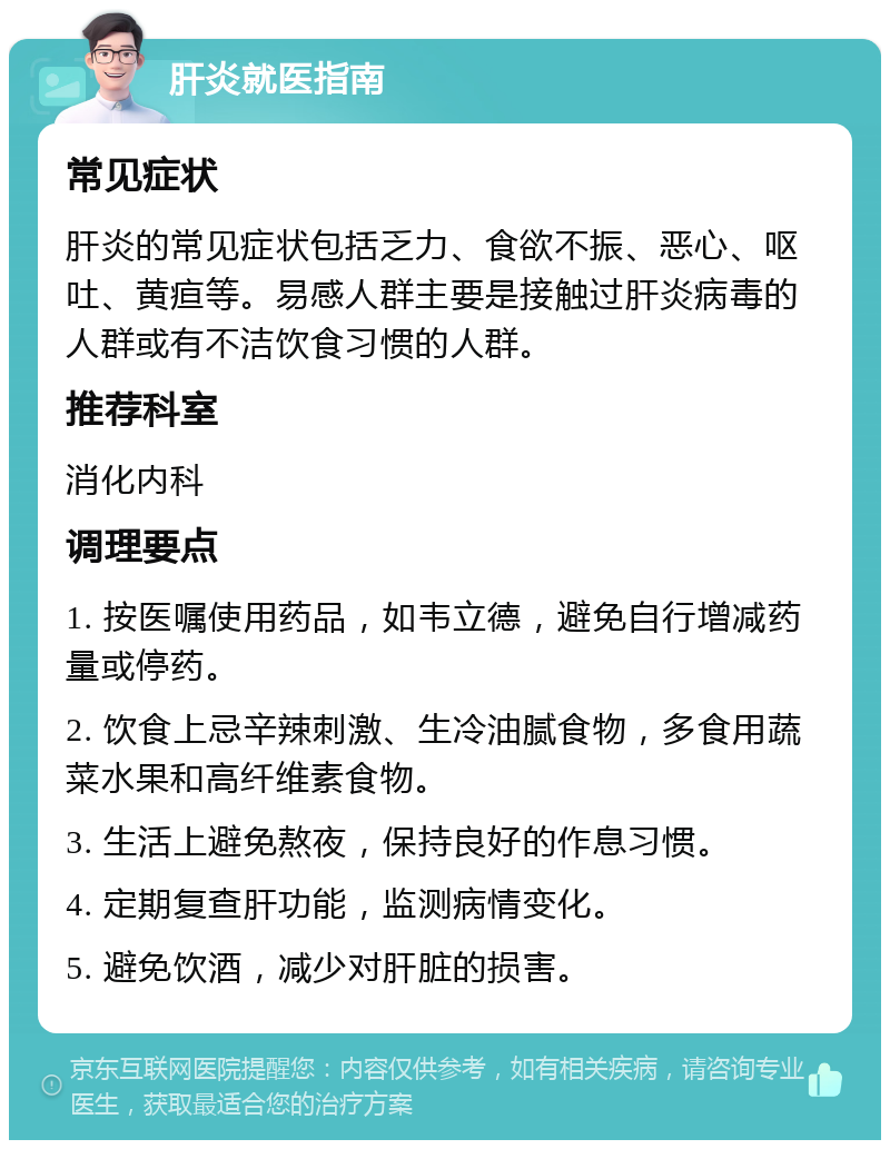 肝炎就医指南 常见症状 肝炎的常见症状包括乏力、食欲不振、恶心、呕吐、黄疸等。易感人群主要是接触过肝炎病毒的人群或有不洁饮食习惯的人群。 推荐科室 消化内科 调理要点 1. 按医嘱使用药品，如韦立德，避免自行增减药量或停药。 2. 饮食上忌辛辣刺激、生冷油腻食物，多食用蔬菜水果和高纤维素食物。 3. 生活上避免熬夜，保持良好的作息习惯。 4. 定期复查肝功能，监测病情变化。 5. 避免饮酒，减少对肝脏的损害。