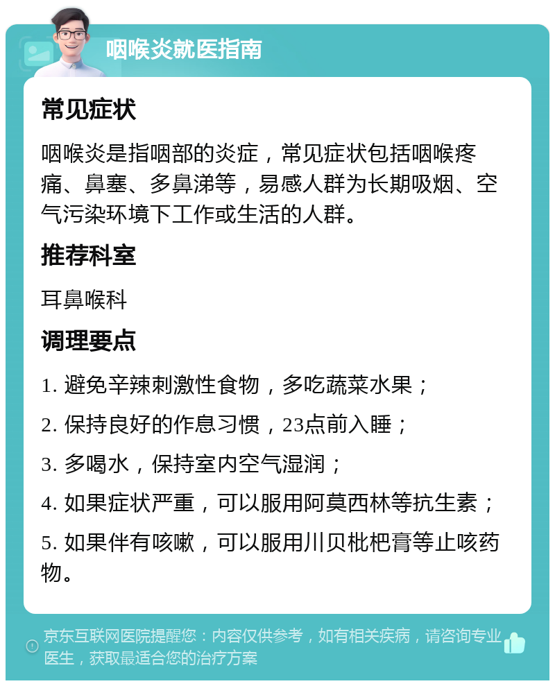 咽喉炎就医指南 常见症状 咽喉炎是指咽部的炎症，常见症状包括咽喉疼痛、鼻塞、多鼻涕等，易感人群为长期吸烟、空气污染环境下工作或生活的人群。 推荐科室 耳鼻喉科 调理要点 1. 避免辛辣刺激性食物，多吃蔬菜水果； 2. 保持良好的作息习惯，23点前入睡； 3. 多喝水，保持室内空气湿润； 4. 如果症状严重，可以服用阿莫西林等抗生素； 5. 如果伴有咳嗽，可以服用川贝枇杷膏等止咳药物。