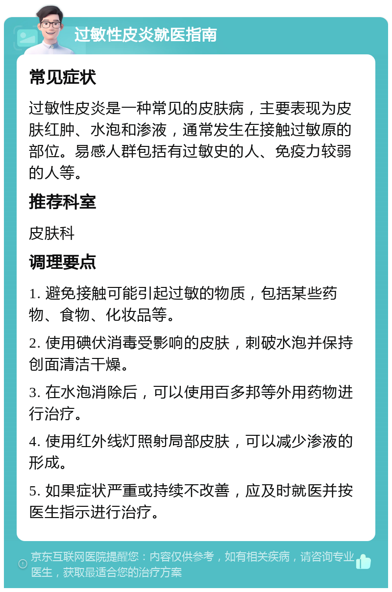 过敏性皮炎就医指南 常见症状 过敏性皮炎是一种常见的皮肤病，主要表现为皮肤红肿、水泡和渗液，通常发生在接触过敏原的部位。易感人群包括有过敏史的人、免疫力较弱的人等。 推荐科室 皮肤科 调理要点 1. 避免接触可能引起过敏的物质，包括某些药物、食物、化妆品等。 2. 使用碘伏消毒受影响的皮肤，刺破水泡并保持创面清洁干燥。 3. 在水泡消除后，可以使用百多邦等外用药物进行治疗。 4. 使用红外线灯照射局部皮肤，可以减少渗液的形成。 5. 如果症状严重或持续不改善，应及时就医并按医生指示进行治疗。