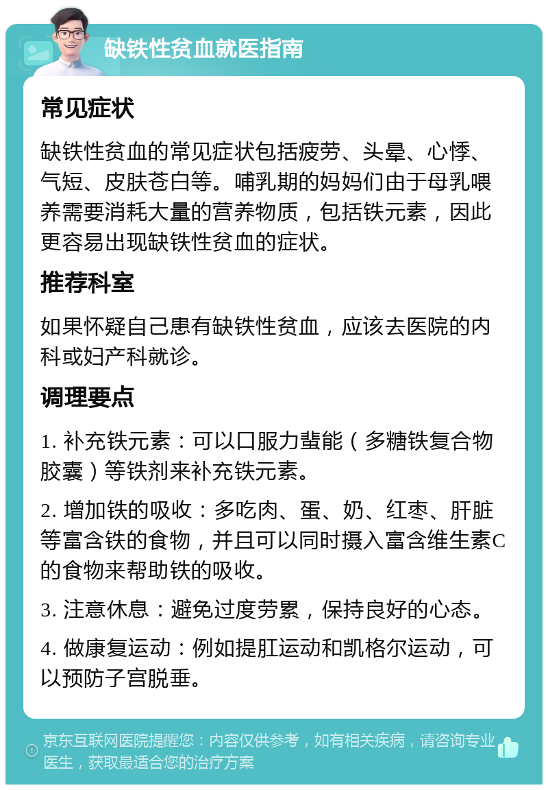 缺铁性贫血就医指南 常见症状 缺铁性贫血的常见症状包括疲劳、头晕、心悸、气短、皮肤苍白等。哺乳期的妈妈们由于母乳喂养需要消耗大量的营养物质，包括铁元素，因此更容易出现缺铁性贫血的症状。 推荐科室 如果怀疑自己患有缺铁性贫血，应该去医院的内科或妇产科就诊。 调理要点 1. 补充铁元素：可以口服力蜚能（多糖铁复合物胶囊）等铁剂来补充铁元素。 2. 增加铁的吸收：多吃肉、蛋、奶、红枣、肝脏等富含铁的食物，并且可以同时摄入富含维生素C的食物来帮助铁的吸收。 3. 注意休息：避免过度劳累，保持良好的心态。 4. 做康复运动：例如提肛运动和凯格尔运动，可以预防子宫脱垂。