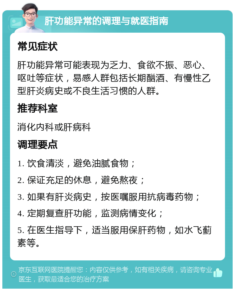 肝功能异常的调理与就医指南 常见症状 肝功能异常可能表现为乏力、食欲不振、恶心、呕吐等症状，易感人群包括长期酗酒、有慢性乙型肝炎病史或不良生活习惯的人群。 推荐科室 消化内科或肝病科 调理要点 1. 饮食清淡，避免油腻食物； 2. 保证充足的休息，避免熬夜； 3. 如果有肝炎病史，按医嘱服用抗病毒药物； 4. 定期复查肝功能，监测病情变化； 5. 在医生指导下，适当服用保肝药物，如水飞蓟素等。