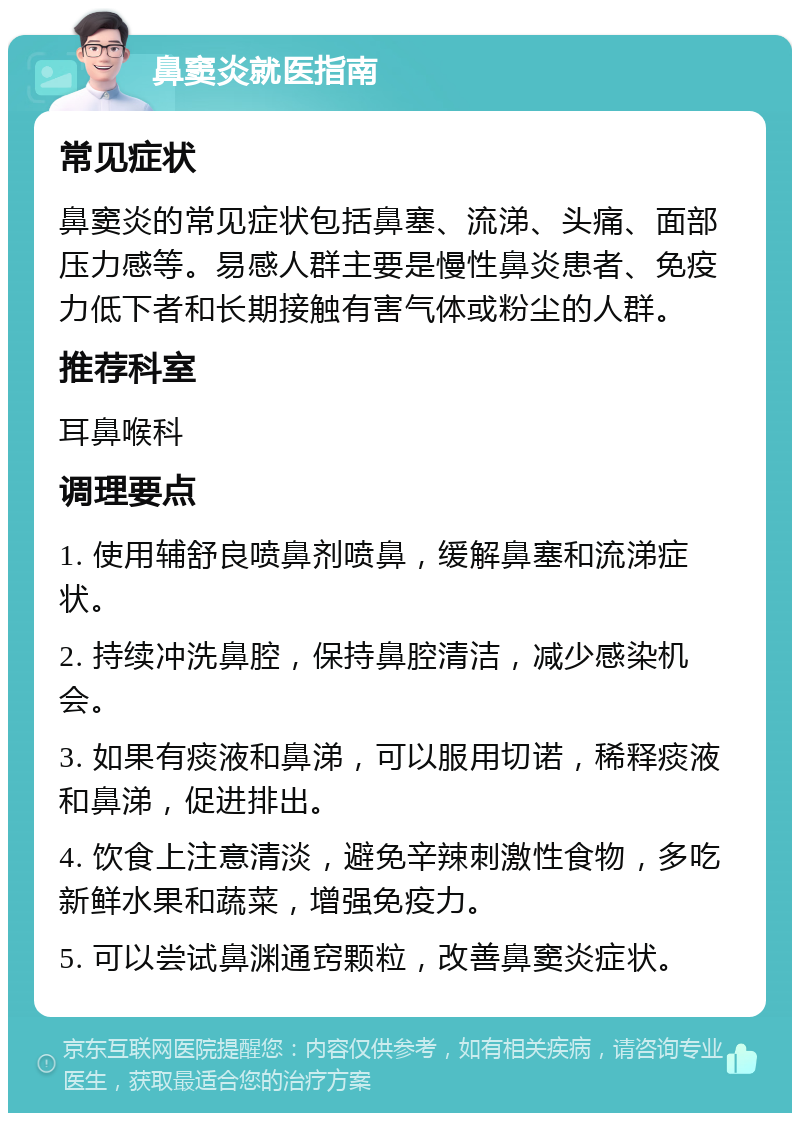 鼻窦炎就医指南 常见症状 鼻窦炎的常见症状包括鼻塞、流涕、头痛、面部压力感等。易感人群主要是慢性鼻炎患者、免疫力低下者和长期接触有害气体或粉尘的人群。 推荐科室 耳鼻喉科 调理要点 1. 使用辅舒良喷鼻剂喷鼻，缓解鼻塞和流涕症状。 2. 持续冲洗鼻腔，保持鼻腔清洁，减少感染机会。 3. 如果有痰液和鼻涕，可以服用切诺，稀释痰液和鼻涕，促进排出。 4. 饮食上注意清淡，避免辛辣刺激性食物，多吃新鲜水果和蔬菜，增强免疫力。 5. 可以尝试鼻渊通窍颗粒，改善鼻窦炎症状。