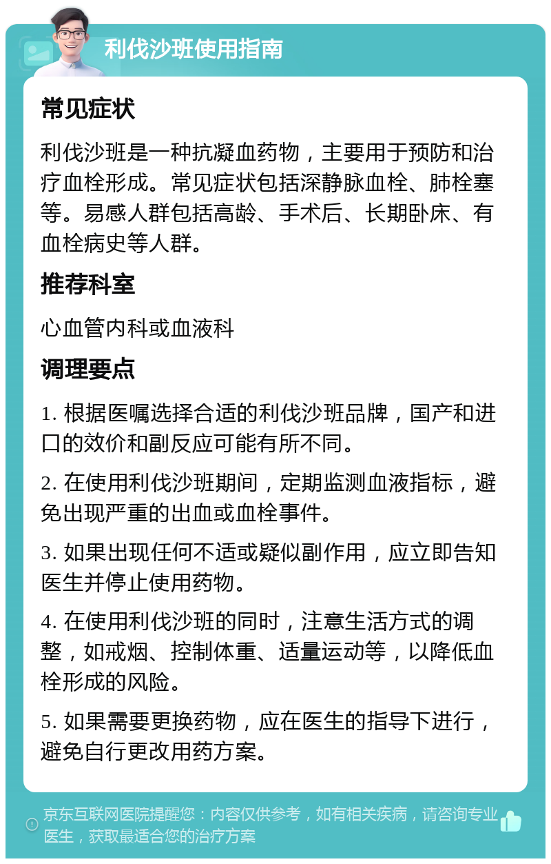 利伐沙班使用指南 常见症状 利伐沙班是一种抗凝血药物，主要用于预防和治疗血栓形成。常见症状包括深静脉血栓、肺栓塞等。易感人群包括高龄、手术后、长期卧床、有血栓病史等人群。 推荐科室 心血管内科或血液科 调理要点 1. 根据医嘱选择合适的利伐沙班品牌，国产和进口的效价和副反应可能有所不同。 2. 在使用利伐沙班期间，定期监测血液指标，避免出现严重的出血或血栓事件。 3. 如果出现任何不适或疑似副作用，应立即告知医生并停止使用药物。 4. 在使用利伐沙班的同时，注意生活方式的调整，如戒烟、控制体重、适量运动等，以降低血栓形成的风险。 5. 如果需要更换药物，应在医生的指导下进行，避免自行更改用药方案。