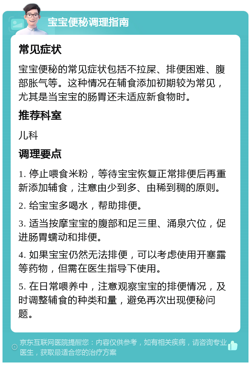 宝宝便秘调理指南 常见症状 宝宝便秘的常见症状包括不拉屎、排便困难、腹部胀气等。这种情况在辅食添加初期较为常见，尤其是当宝宝的肠胃还未适应新食物时。 推荐科室 儿科 调理要点 1. 停止喂食米粉，等待宝宝恢复正常排便后再重新添加辅食，注意由少到多、由稀到稠的原则。 2. 给宝宝多喝水，帮助排便。 3. 适当按摩宝宝的腹部和足三里、涌泉穴位，促进肠胃蠕动和排便。 4. 如果宝宝仍然无法排便，可以考虑使用开塞露等药物，但需在医生指导下使用。 5. 在日常喂养中，注意观察宝宝的排便情况，及时调整辅食的种类和量，避免再次出现便秘问题。