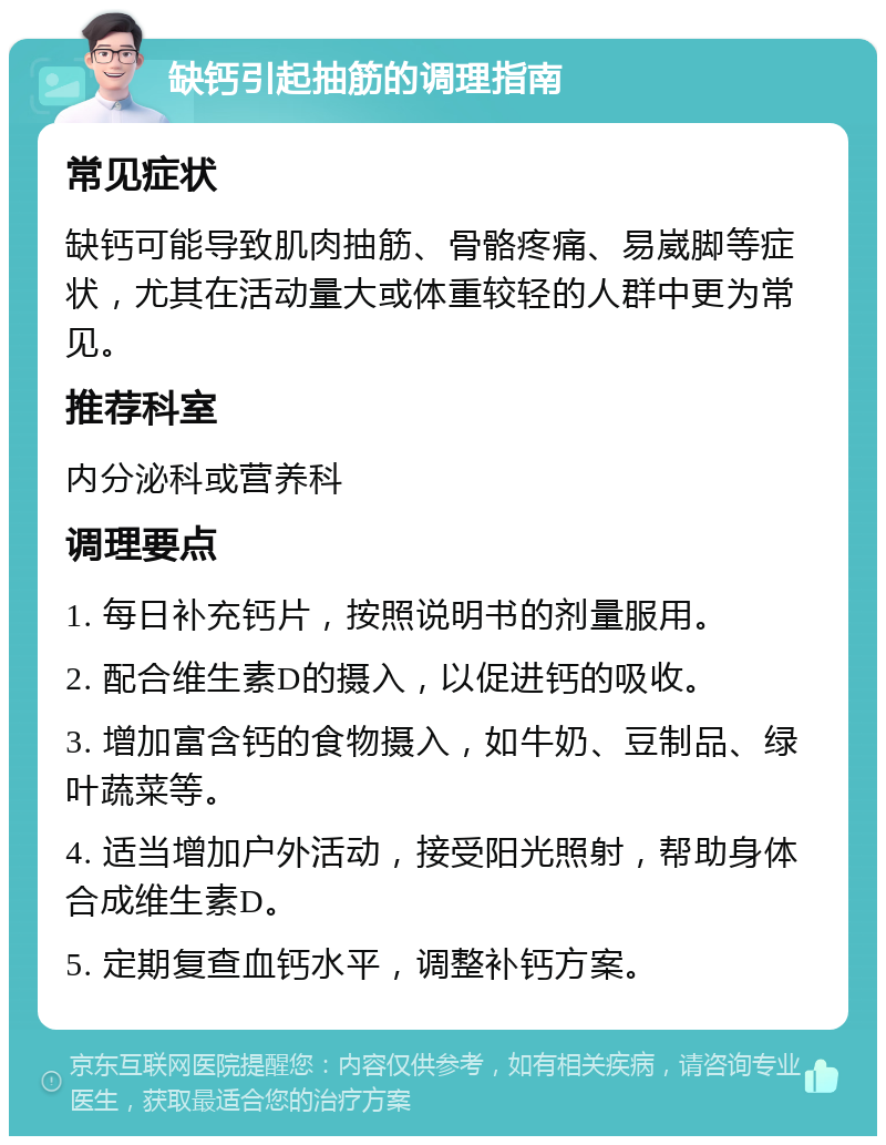 缺钙引起抽筋的调理指南 常见症状 缺钙可能导致肌肉抽筋、骨骼疼痛、易崴脚等症状，尤其在活动量大或体重较轻的人群中更为常见。 推荐科室 内分泌科或营养科 调理要点 1. 每日补充钙片，按照说明书的剂量服用。 2. 配合维生素D的摄入，以促进钙的吸收。 3. 增加富含钙的食物摄入，如牛奶、豆制品、绿叶蔬菜等。 4. 适当增加户外活动，接受阳光照射，帮助身体合成维生素D。 5. 定期复查血钙水平，调整补钙方案。