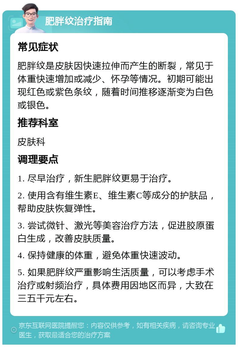 肥胖纹治疗指南 常见症状 肥胖纹是皮肤因快速拉伸而产生的断裂，常见于体重快速增加或减少、怀孕等情况。初期可能出现红色或紫色条纹，随着时间推移逐渐变为白色或银色。 推荐科室 皮肤科 调理要点 1. 尽早治疗，新生肥胖纹更易于治疗。 2. 使用含有维生素E、维生素C等成分的护肤品，帮助皮肤恢复弹性。 3. 尝试微针、激光等美容治疗方法，促进胶原蛋白生成，改善皮肤质量。 4. 保持健康的体重，避免体重快速波动。 5. 如果肥胖纹严重影响生活质量，可以考虑手术治疗或射频治疗，具体费用因地区而异，大致在三五千元左右。