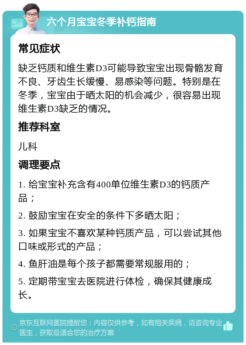 六个月宝宝冬季补钙指南 常见症状 缺乏钙质和维生素D3可能导致宝宝出现骨骼发育不良、牙齿生长缓慢、易感染等问题。特别是在冬季，宝宝由于晒太阳的机会减少，很容易出现维生素D3缺乏的情况。 推荐科室 儿科 调理要点 1. 给宝宝补充含有400单位维生素D3的钙质产品； 2. 鼓励宝宝在安全的条件下多晒太阳； 3. 如果宝宝不喜欢某种钙质产品，可以尝试其他口味或形式的产品； 4. 鱼肝油是每个孩子都需要常规服用的； 5. 定期带宝宝去医院进行体检，确保其健康成长。