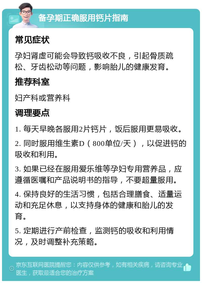 备孕期正确服用钙片指南 常见症状 孕妇肾虚可能会导致钙吸收不良，引起骨质疏松、牙齿松动等问题，影响胎儿的健康发育。 推荐科室 妇产科或营养科 调理要点 1. 每天早晚各服用2片钙片，饭后服用更易吸收。 2. 同时服用维生素D（800单位/天），以促进钙的吸收和利用。 3. 如果已经在服用爱乐维等孕妇专用营养品，应遵循医嘱和产品说明书的指导，不要超量服用。 4. 保持良好的生活习惯，包括合理膳食、适量运动和充足休息，以支持身体的健康和胎儿的发育。 5. 定期进行产前检查，监测钙的吸收和利用情况，及时调整补充策略。