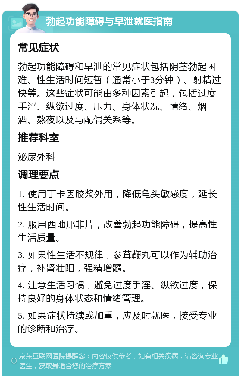 勃起功能障碍与早泄就医指南 常见症状 勃起功能障碍和早泄的常见症状包括阴茎勃起困难、性生活时间短暂（通常小于3分钟）、射精过快等。这些症状可能由多种因素引起，包括过度手淫、纵欲过度、压力、身体状况、情绪、烟酒、熬夜以及与配偶关系等。 推荐科室 泌尿外科 调理要点 1. 使用丁卡因胶浆外用，降低龟头敏感度，延长性生活时间。 2. 服用西地那非片，改善勃起功能障碍，提高性生活质量。 3. 如果性生活不规律，参茸鞭丸可以作为辅助治疗，补肾壮阳，强精增髓。 4. 注意生活习惯，避免过度手淫、纵欲过度，保持良好的身体状态和情绪管理。 5. 如果症状持续或加重，应及时就医，接受专业的诊断和治疗。