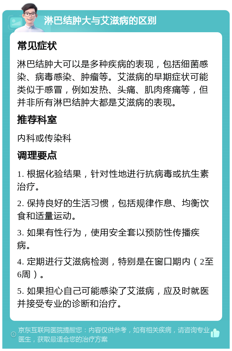 淋巴结肿大与艾滋病的区别 常见症状 淋巴结肿大可以是多种疾病的表现，包括细菌感染、病毒感染、肿瘤等。艾滋病的早期症状可能类似于感冒，例如发热、头痛、肌肉疼痛等，但并非所有淋巴结肿大都是艾滋病的表现。 推荐科室 内科或传染科 调理要点 1. 根据化验结果，针对性地进行抗病毒或抗生素治疗。 2. 保持良好的生活习惯，包括规律作息、均衡饮食和适量运动。 3. 如果有性行为，使用安全套以预防性传播疾病。 4. 定期进行艾滋病检测，特别是在窗口期内（2至6周）。 5. 如果担心自己可能感染了艾滋病，应及时就医并接受专业的诊断和治疗。