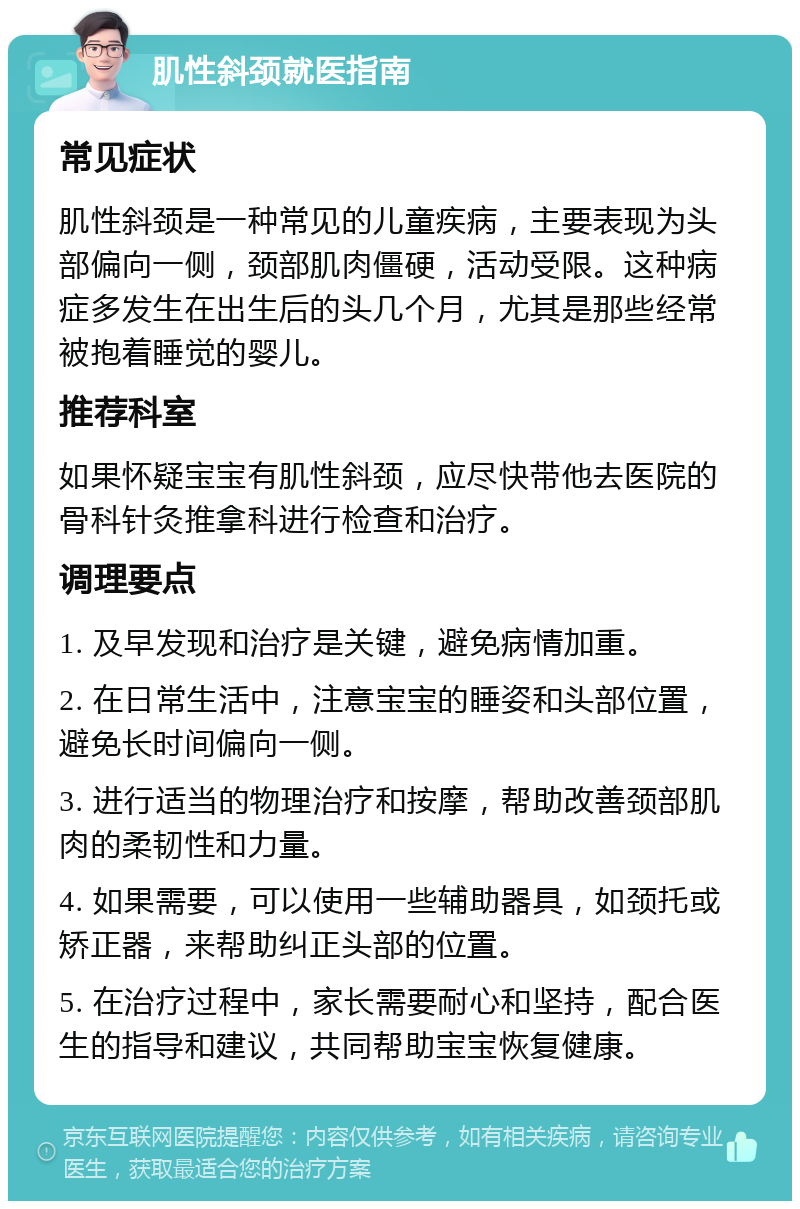 肌性斜颈就医指南 常见症状 肌性斜颈是一种常见的儿童疾病，主要表现为头部偏向一侧，颈部肌肉僵硬，活动受限。这种病症多发生在出生后的头几个月，尤其是那些经常被抱着睡觉的婴儿。 推荐科室 如果怀疑宝宝有肌性斜颈，应尽快带他去医院的骨科针灸推拿科进行检查和治疗。 调理要点 1. 及早发现和治疗是关键，避免病情加重。 2. 在日常生活中，注意宝宝的睡姿和头部位置，避免长时间偏向一侧。 3. 进行适当的物理治疗和按摩，帮助改善颈部肌肉的柔韧性和力量。 4. 如果需要，可以使用一些辅助器具，如颈托或矫正器，来帮助纠正头部的位置。 5. 在治疗过程中，家长需要耐心和坚持，配合医生的指导和建议，共同帮助宝宝恢复健康。