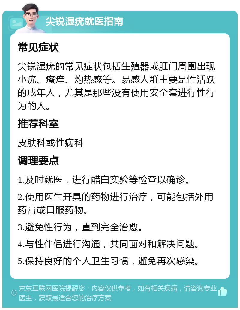 尖锐湿疣就医指南 常见症状 尖锐湿疣的常见症状包括生殖器或肛门周围出现小疣、瘙痒、灼热感等。易感人群主要是性活跃的成年人，尤其是那些没有使用安全套进行性行为的人。 推荐科室 皮肤科或性病科 调理要点 1.及时就医，进行醋白实验等检查以确诊。 2.使用医生开具的药物进行治疗，可能包括外用药膏或口服药物。 3.避免性行为，直到完全治愈。 4.与性伴侣进行沟通，共同面对和解决问题。 5.保持良好的个人卫生习惯，避免再次感染。